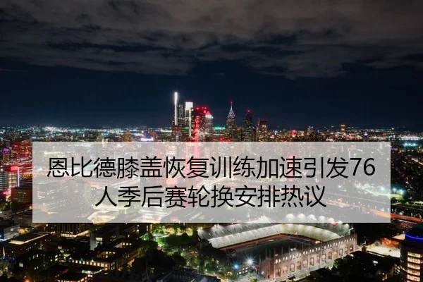 恩比德膝盖恢复训练加速引发76人季后赛轮换安排热议