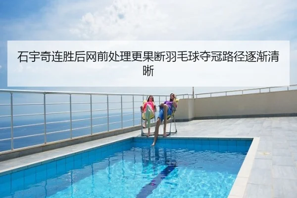 石宇奇连胜后网前处理更果断羽毛球夺冠路径逐渐清晰